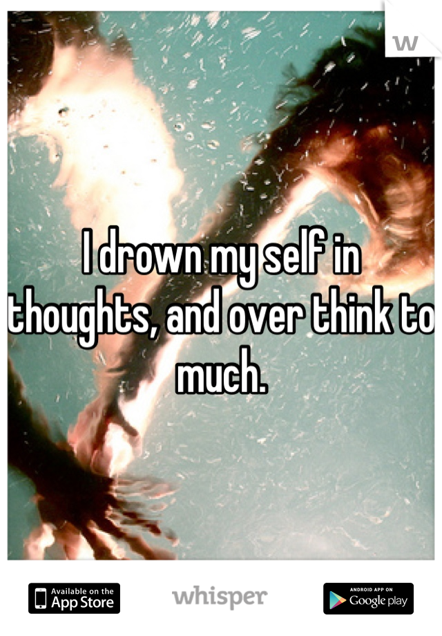 I drown my self in thoughts, and over think to much.