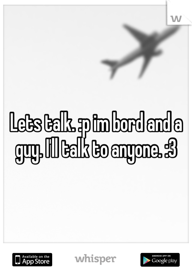 Lets talk. :p im bord and a guy. I'll talk to anyone. :3