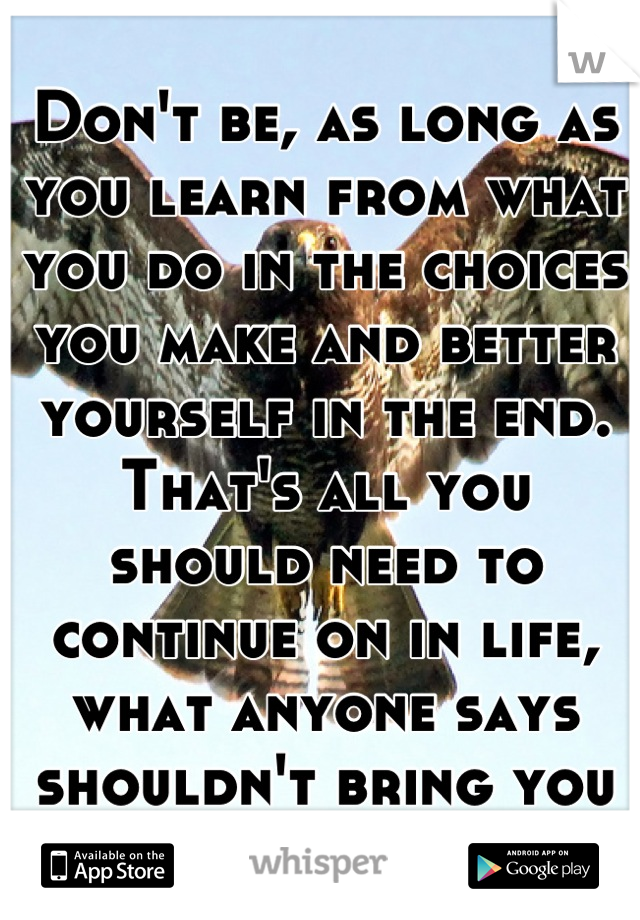 Don't be, as long as you learn from what you do in the choices you make and better yourself in the end.
That's all you should need to continue on in life, what anyone says shouldn't bring you down