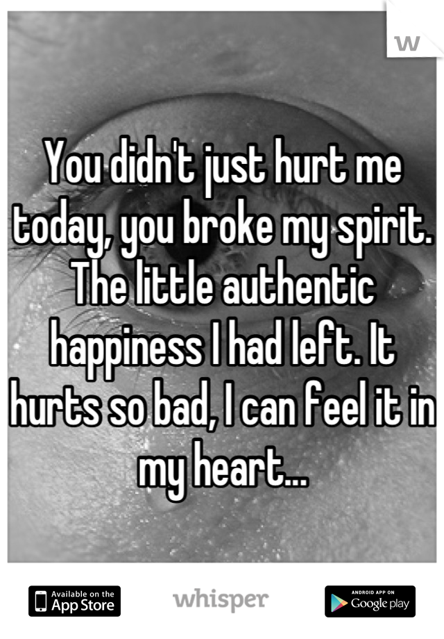 You didn't just hurt me today, you broke my spirit. The little authentic happiness I had left. It hurts so bad, I can feel it in my heart...