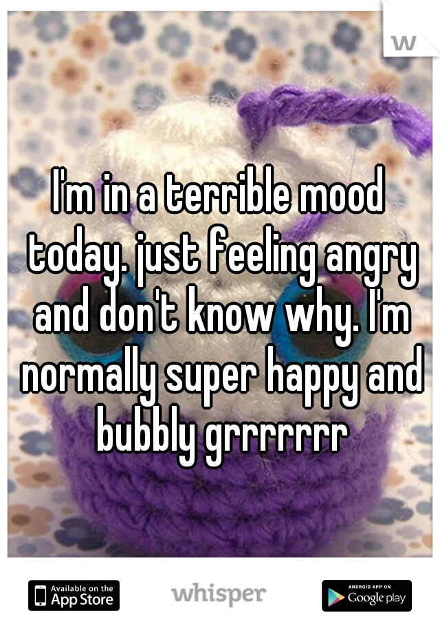 I'm in a terrible mood today. just feeling angry and don't know why. I'm normally super happy and bubbly grrrrrrr