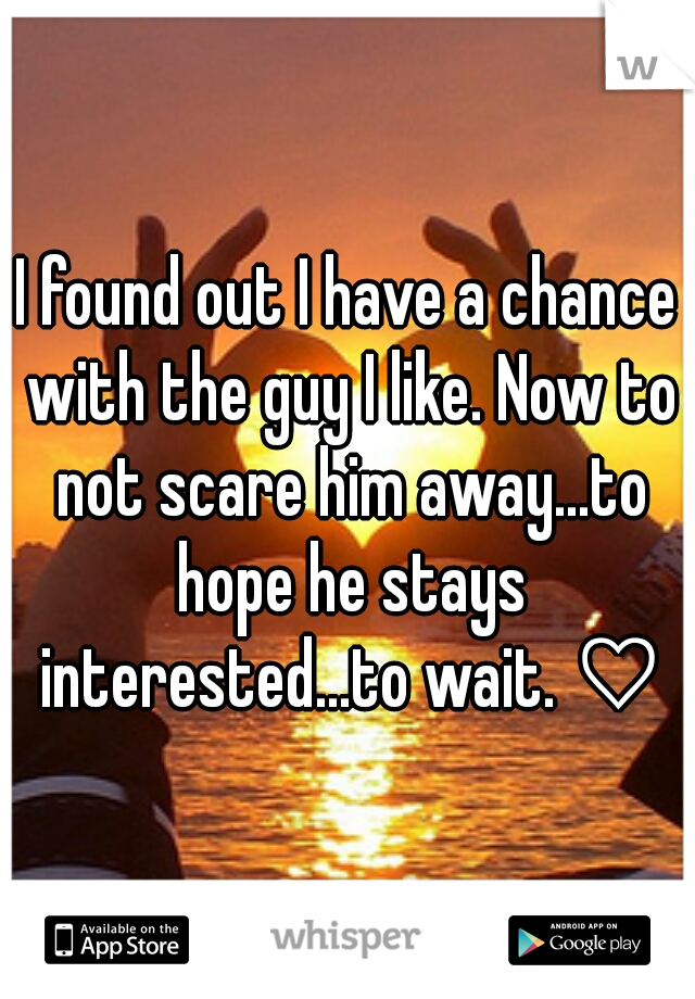 I found out I have a chance with the guy I like. Now to not scare him away...to hope he stays interested...to wait. ♡