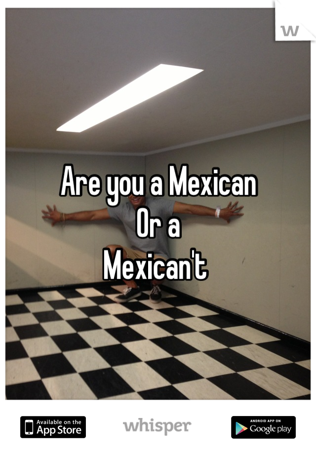 Are you a Mexican
Or a
Mexican't 