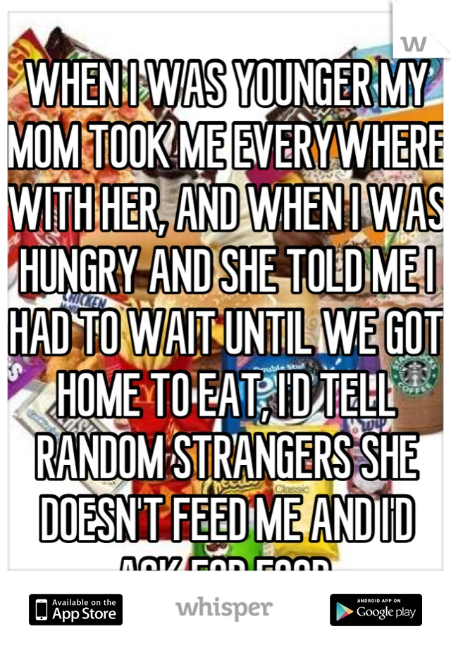 WHEN I WAS YOUNGER MY MOM TOOK ME EVERYWHERE WITH HER, AND WHEN I WAS HUNGRY AND SHE TOLD ME I HAD TO WAIT UNTIL WE GOT HOME TO EAT, I'D TELL RANDOM STRANGERS SHE DOESN'T FEED ME AND I'D ASK FOR FOOD.