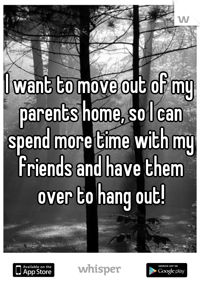 I want to move out of my parents home, so I can spend more time with my friends and have them over to hang out!