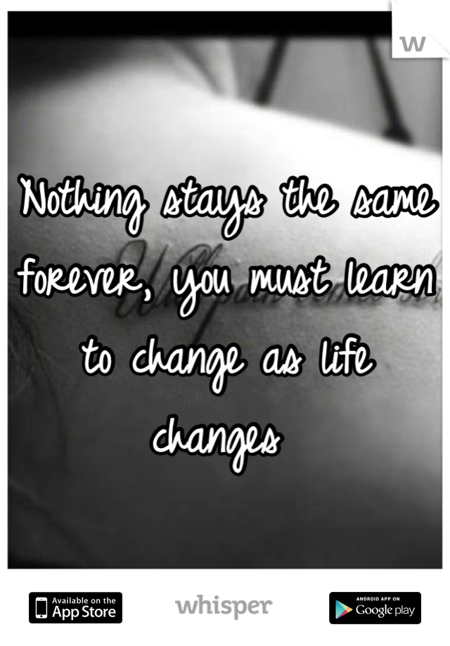 Nothing stays the same forever, you must learn to change as life changes 