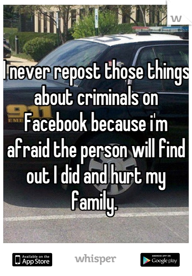 I never repost those things about criminals on Facebook because i'm afraid the person will find out I did and hurt my family. 