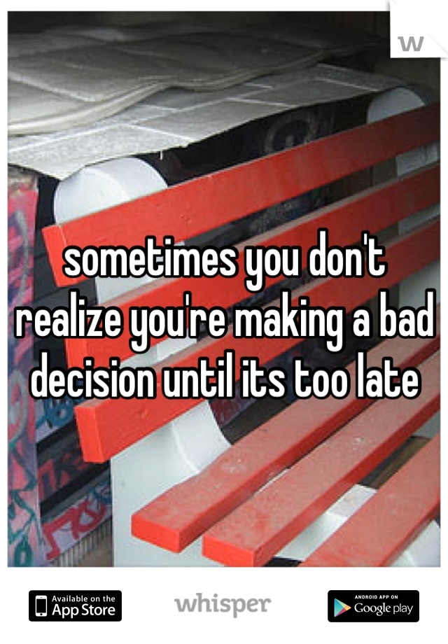 sometimes you don't realize you're making a bad decision until its too late