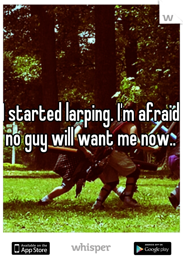 I started larping. I'm afraid no guy will want me now.. 