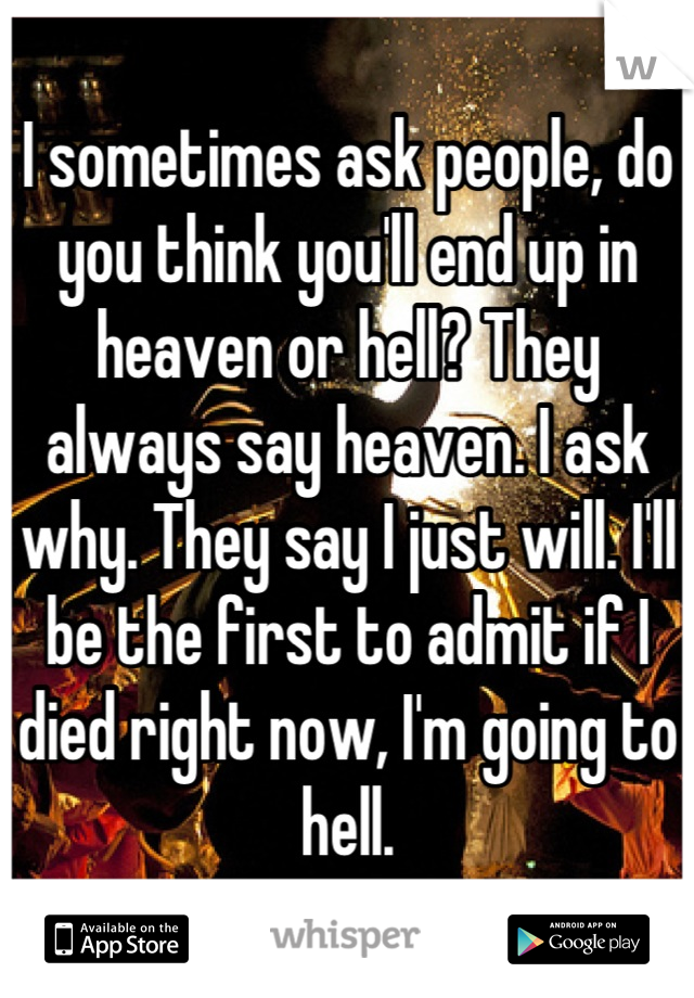 I sometimes ask people, do you think you'll end up in heaven or hell? They always say heaven. I ask why. They say I just will. I'll be the first to admit if I died right now, I'm going to hell.