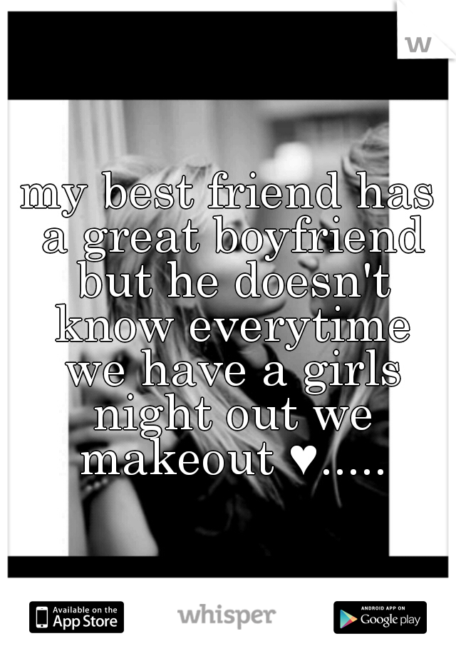 my best friend has a great boyfriend but he doesn't know everytime we have a girls night out we makeout ♥.....