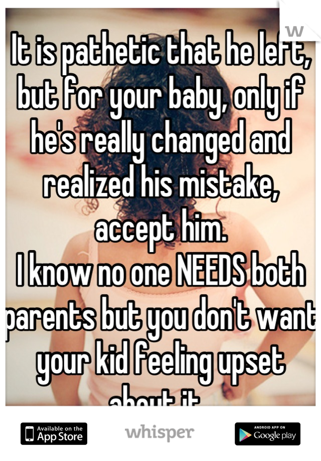 It is pathetic that he left, but for your baby, only if he's really changed and realized his mistake, accept him. 
I know no one NEEDS both parents but you don't want your kid feeling upset about it. 
