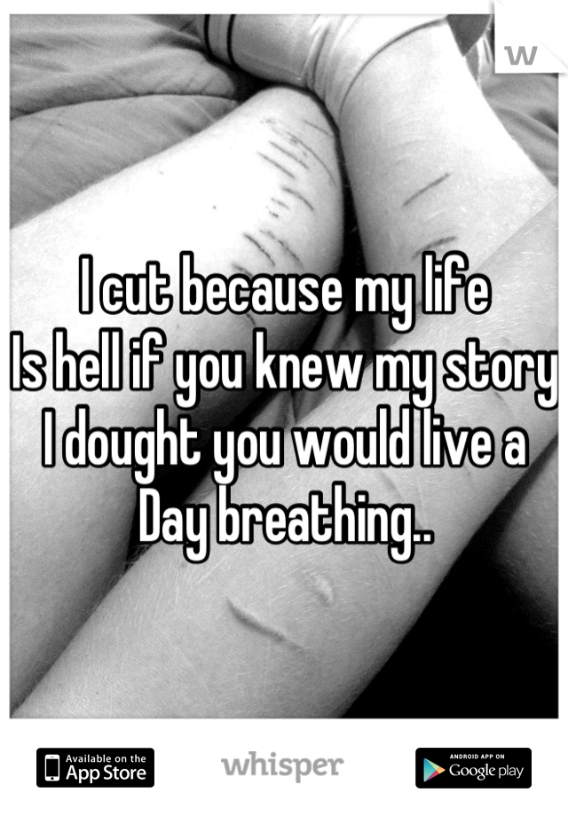I cut because my life
Is hell if you knew my story 
I dought you would live a 
Day breathing..