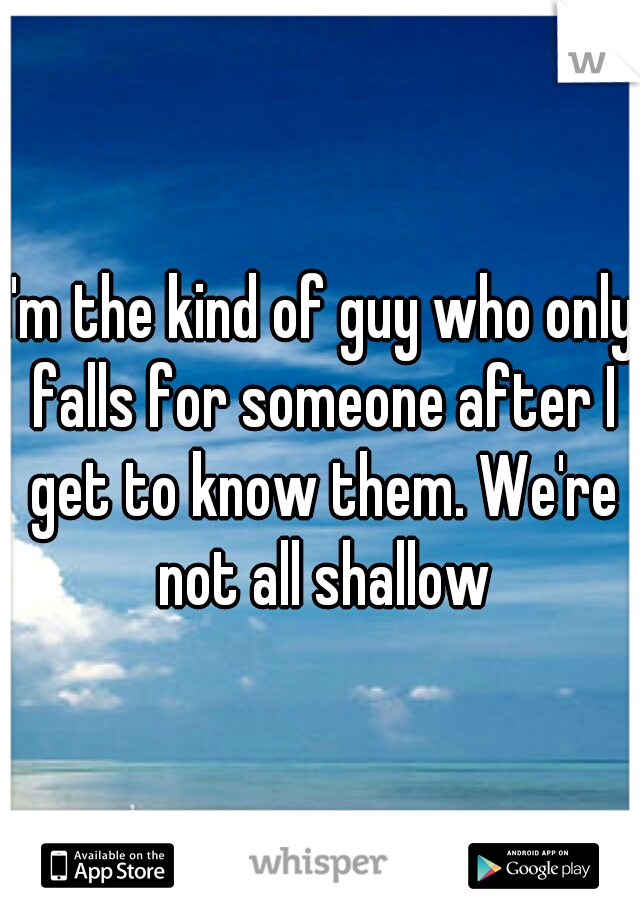 I'm the kind of guy who only falls for someone after I get to know them. We're not all shallow