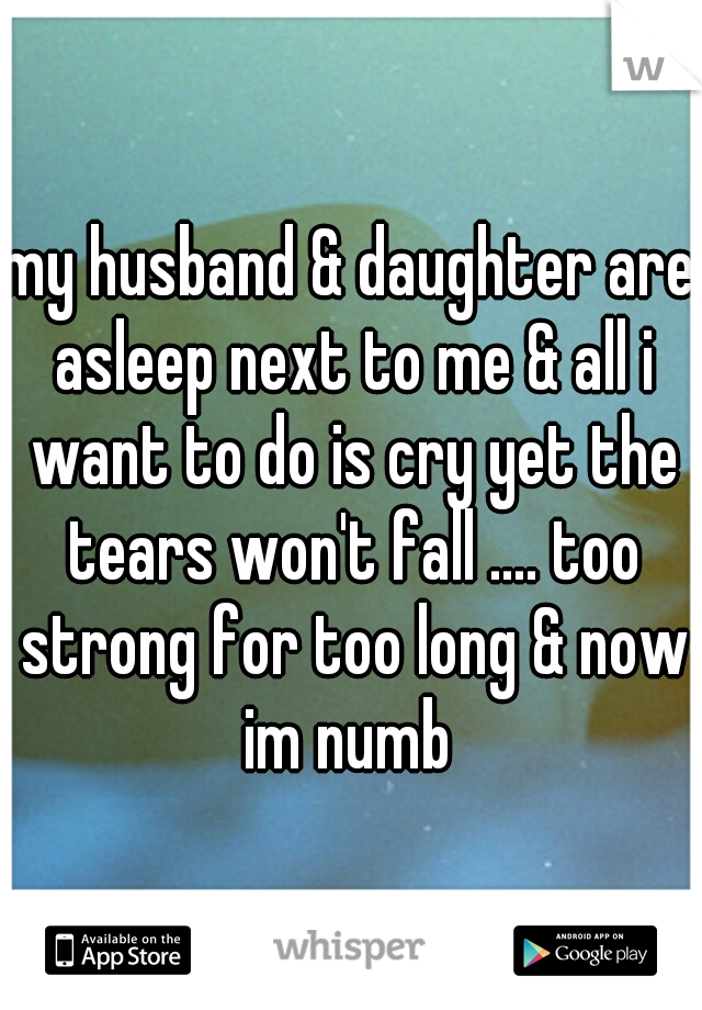 my husband & daughter are asleep next to me & all i want to do is cry yet the tears won't fall .... too strong for too long & now im numb 
