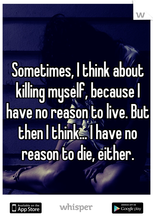 Sometimes, I think about killing myself, because I have no reason to live. But then I think... I have no reason to die, either.