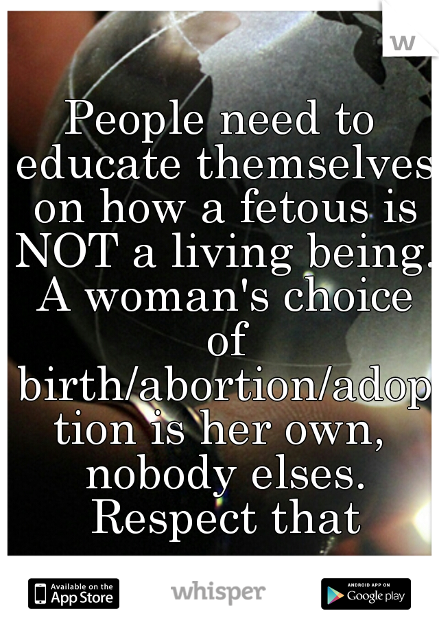People need to educate themselves on how a fetous is NOT a living being. A woman's choice of birth/abortion/adoption is her own, nobody elses. Respect that