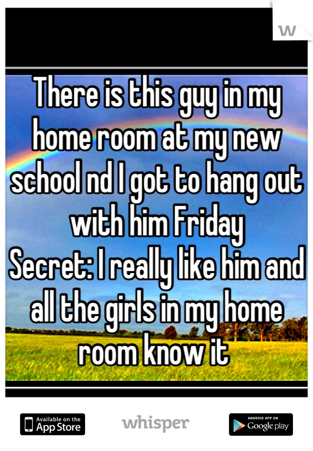 There is this guy in my home room at my new school nd I got to hang out with him Friday 
Secret: I really like him and all the girls in my home room know it 