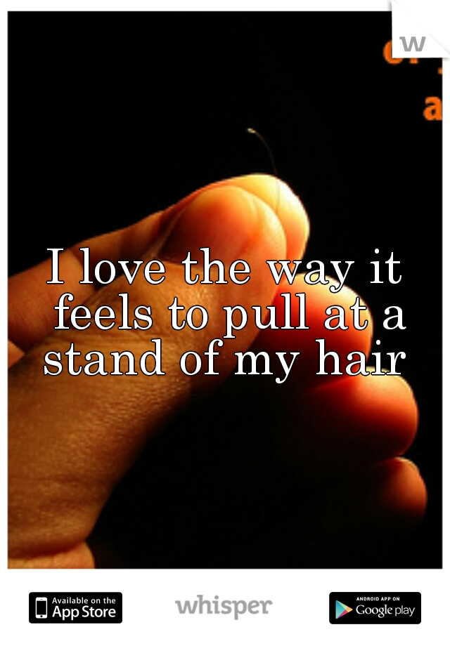 I love the way it feels to pull at a stand of my hair 