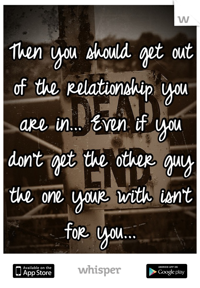 Then you should get out of the relationship you are in... Even if you don't get the other guy the one your with isn't for you...