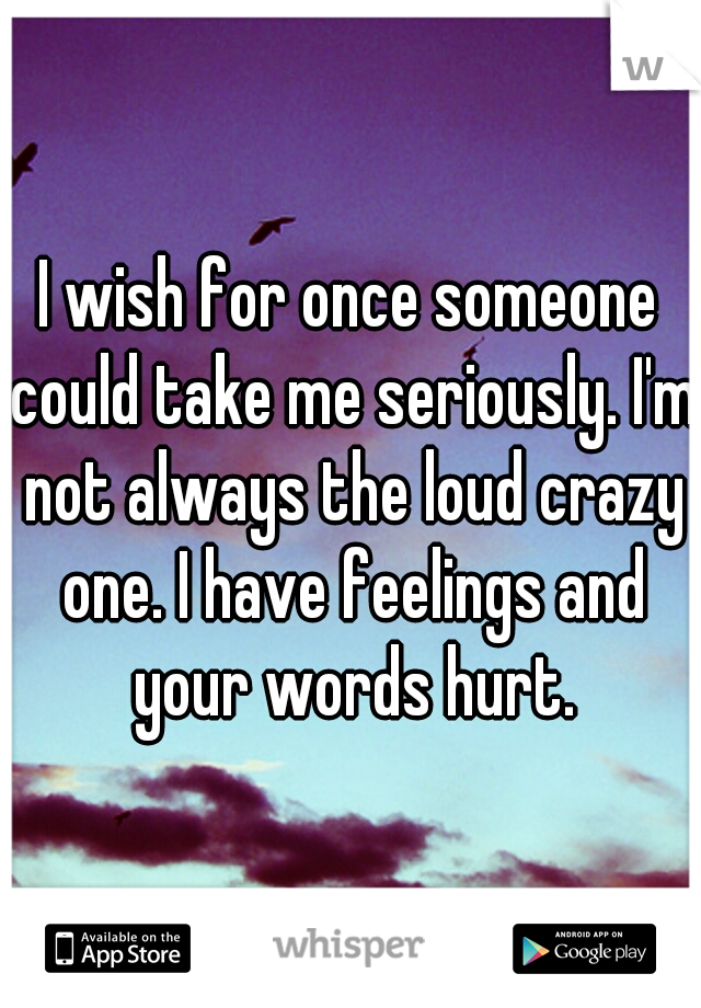 I wish for once someone could take me seriously. I'm not always the loud crazy one. I have feelings and your words hurt.