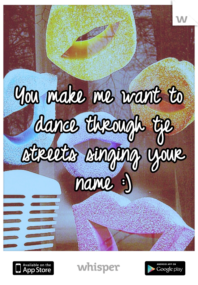 You make me want to dance through tje streets singing your name :)