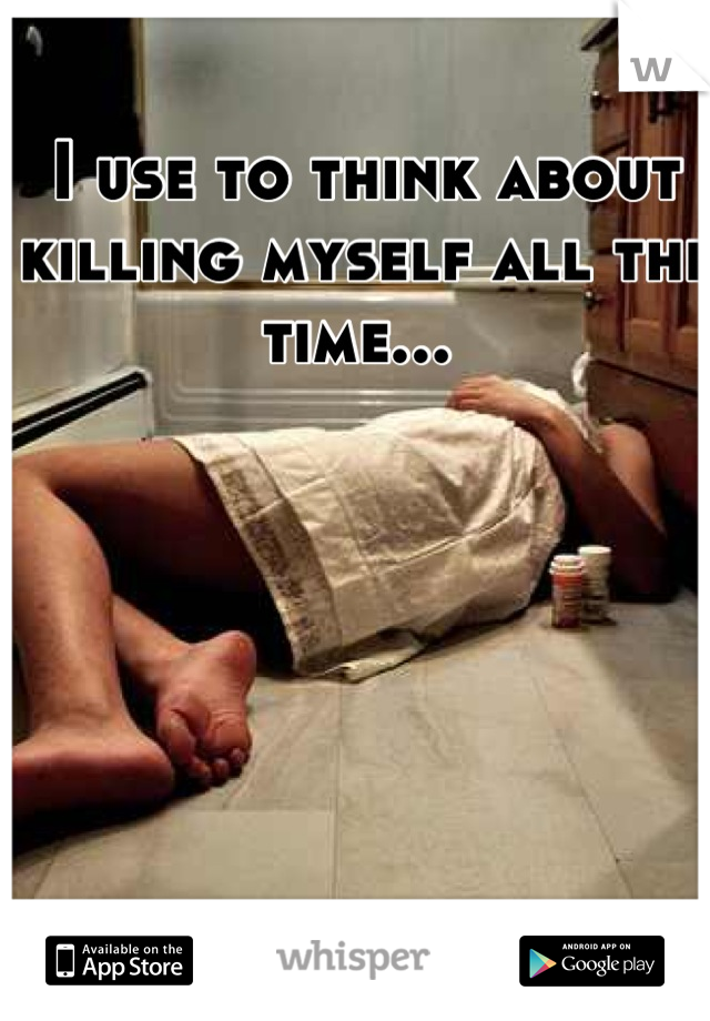 I use to think about killing myself all the time... 