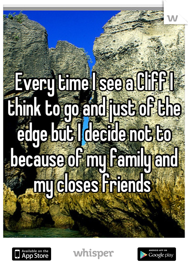 Every time I see a Cliff I think to go and just of the edge but I decide not to because of my family and my closes friends 