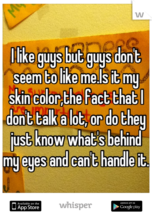 I like guys but guys don't seem to like me.Is it my skin color,the fact that I don't talk a lot, or do they just know what's behind my eyes and can't handle it.