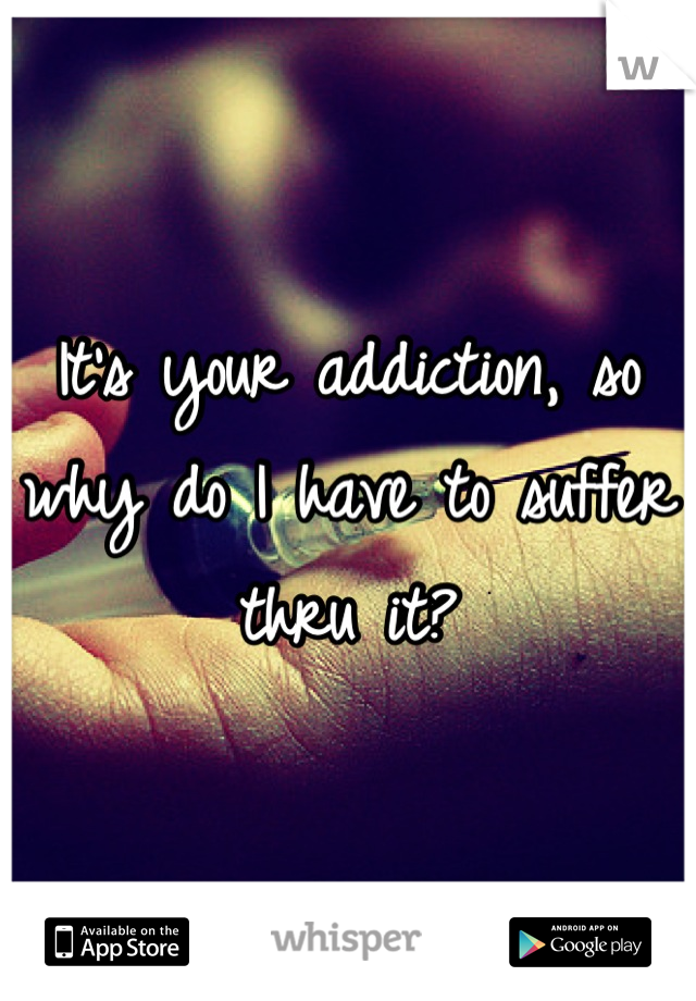 It's your addiction, so why do I have to suffer thru it?