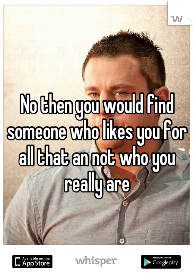 No then you would find someone who likes you for all that an not who you really are