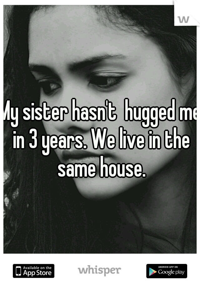 My sister hasn't  hugged me in 3 years. We live in the same house.