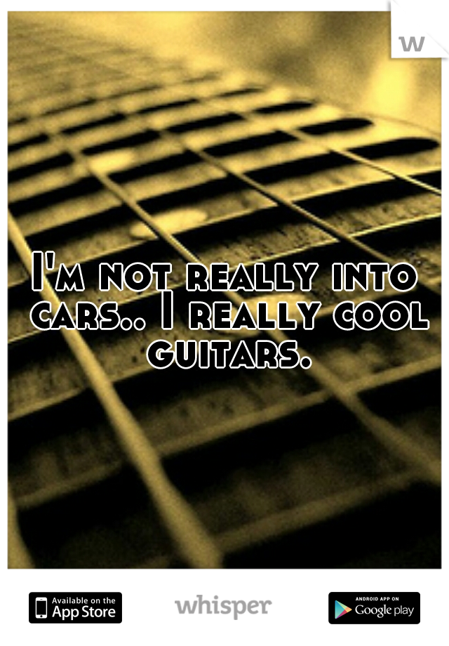 I'm not really into cars.. I really cool guitars.