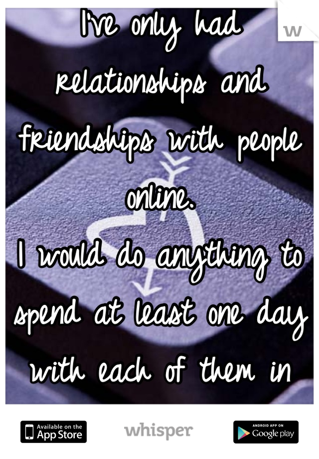 I've only had relationships and friendships with people online.
I would do anything to spend at least one day with each of them in person...