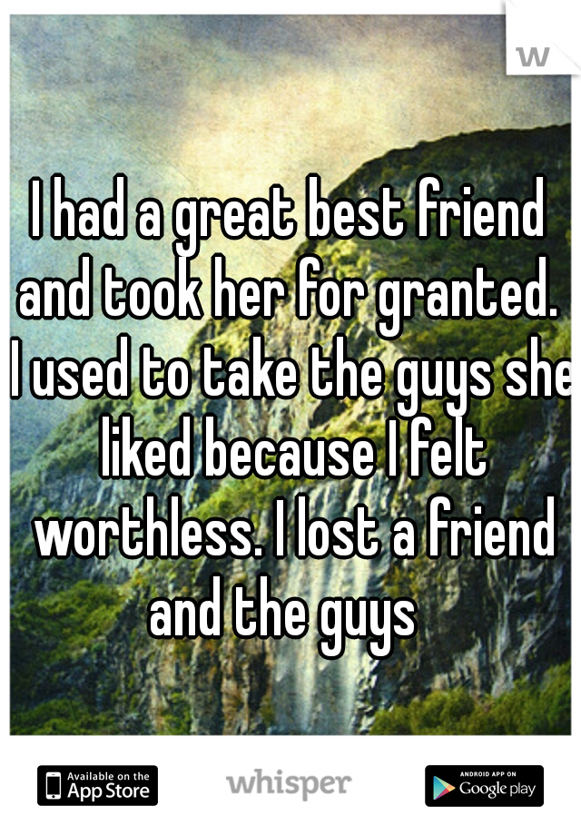 I had a great best friend and took her for granted.  I used to take the guys she liked because I felt worthless. I lost a friend and the guys  