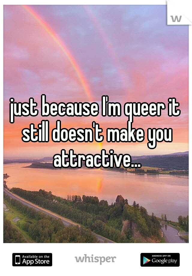 just because I'm queer it still doesn't make you attractive...