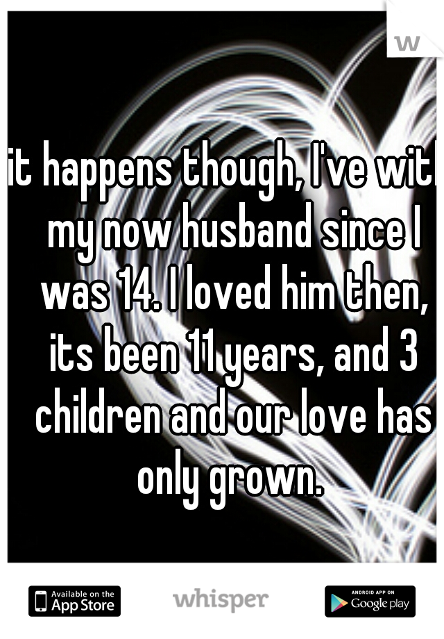 it happens though, I've with my now husband since I was 14. I loved him then, its been 11 years, and 3 children and our love has only grown. 
