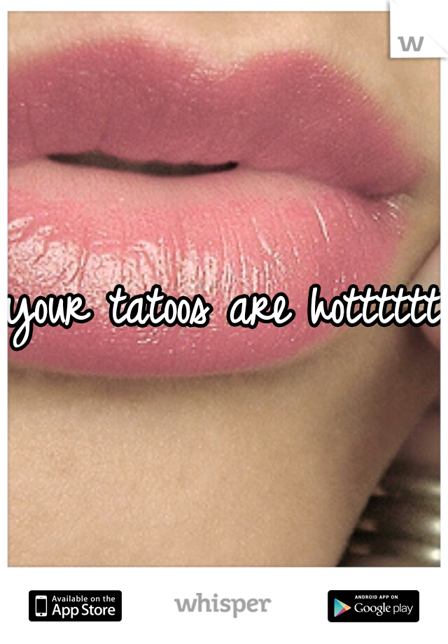 your tatoos are hotttttt