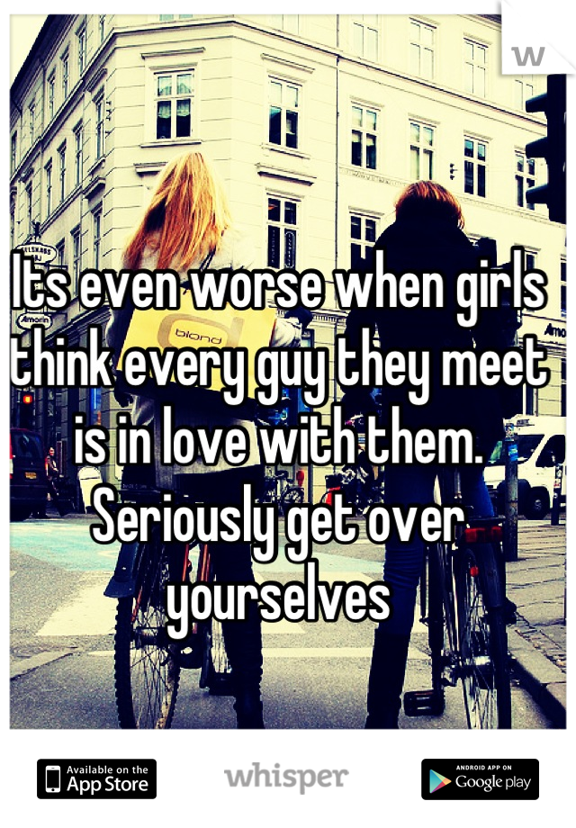 Its even worse when girls think every guy they meet is in love with them.
Seriously get over yourselves