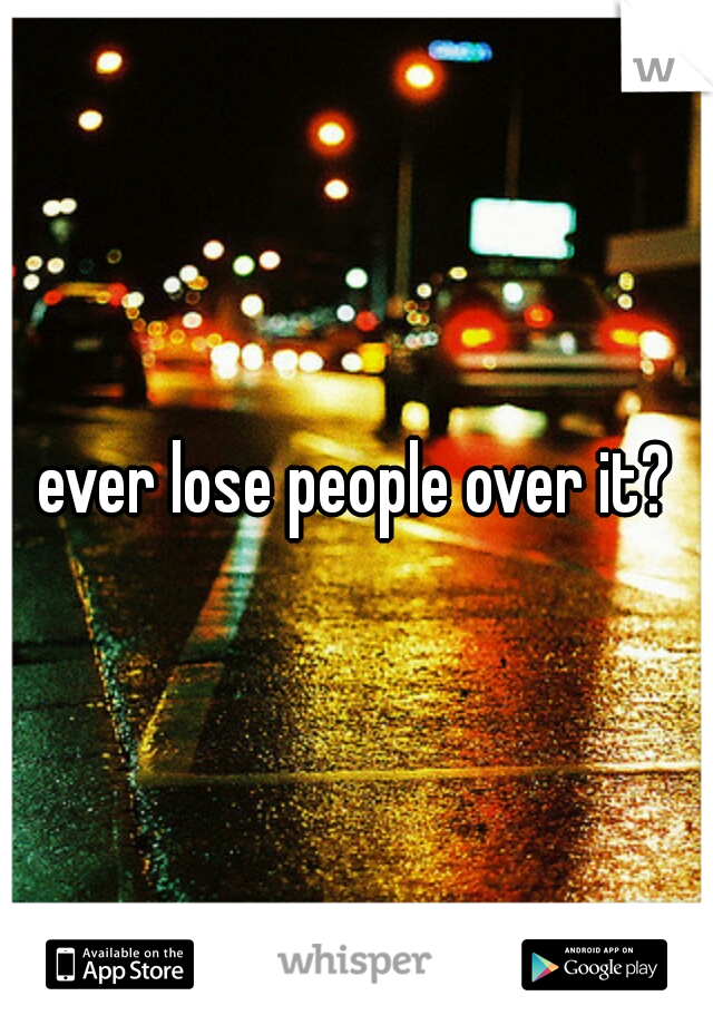 ever lose people over it?