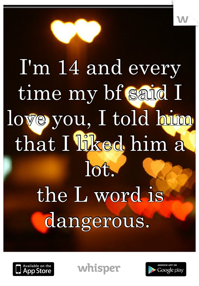 I'm 14 and every time my bf said I love you, I told him that I liked him a lot. 
the L word is dangerous. 