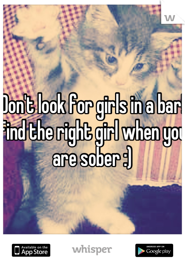 Don't look for girls in a bar! Find the right girl when you are sober :)