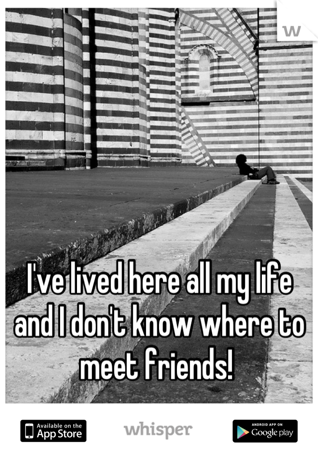 I've lived here all my life and I don't know where to meet friends! 