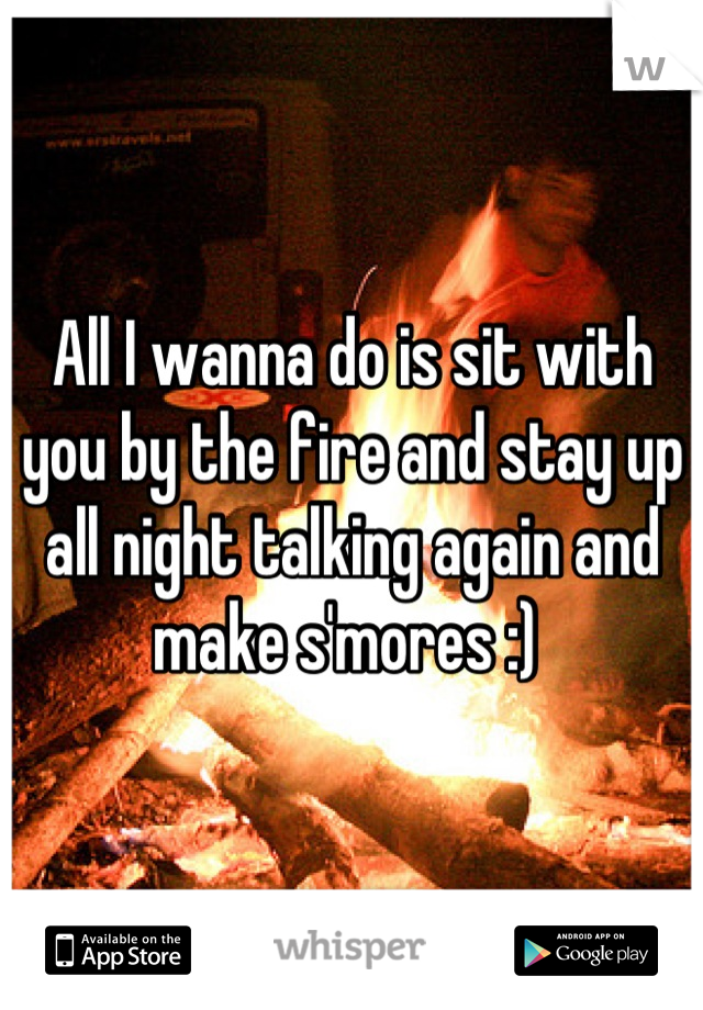 All I wanna do is sit with you by the fire and stay up all night talking again and make s'mores :) 