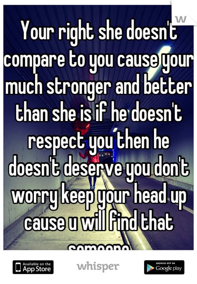 Your right she doesn't compare to you cause your much stronger and better than she is if he doesn't respect you then he doesn't deserve you don't worry keep your head up cause u will find that someone
