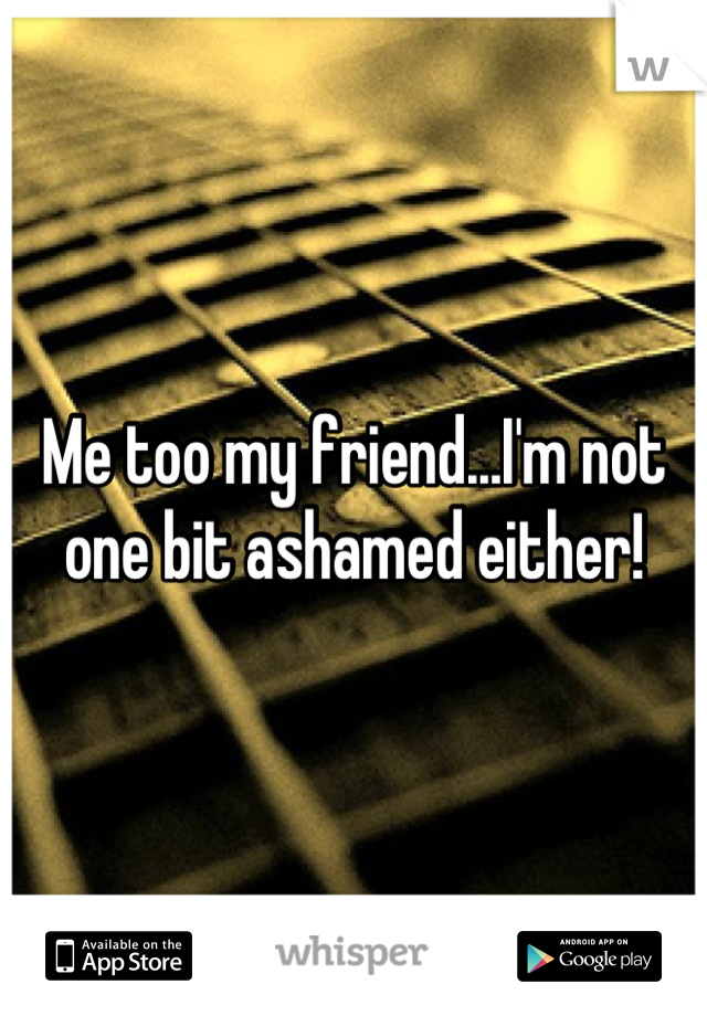 Me too my friend...I'm not one bit ashamed either!