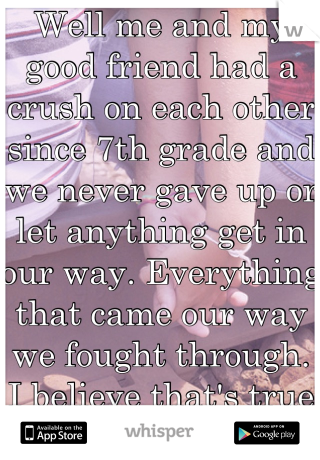 Well me and my good friend had a crush on each other since 7th grade and we never gave up or let anything get in our way. Everything that came our way we fought through. I believe that's true love. 