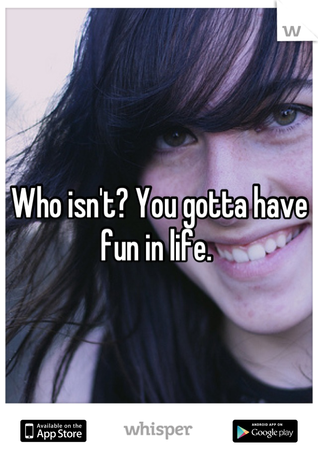 Who isn't? You gotta have fun in life. 