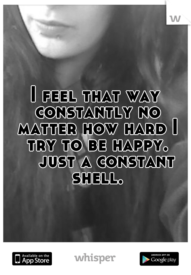 I feel that way constantly no matter how hard I try to be happy. 

just a constant shell.