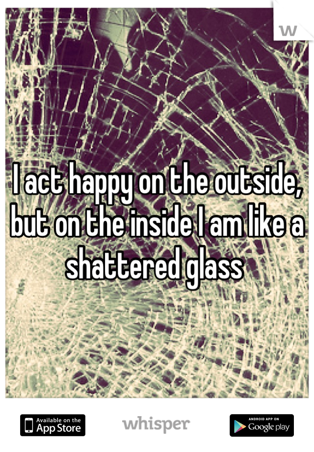 I act happy on the outside, but on the inside I am like a shattered glass 